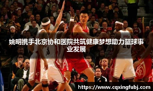 姚明携手北京协和医院共筑健康梦想助力篮球事业发展