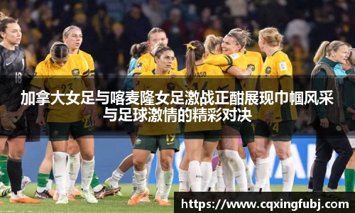 加拿大女足与喀麦隆女足激战正酣展现巾帼风采与足球激情的精彩对决